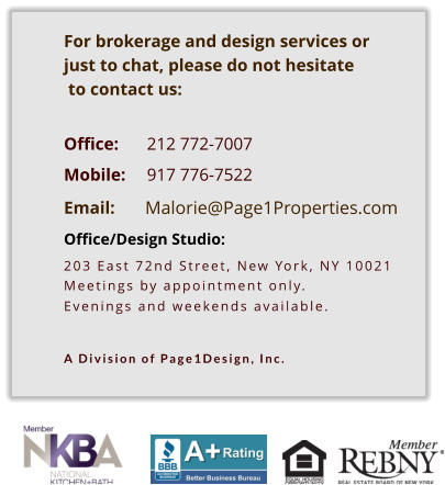 Malorie@Page1Properties.com    For brokerage and design services or  just to chat, please do not hesitate  to contact us:   Office: 	212 772-7007       Mobile: 	917 776-7522  Email:  Office/Design Studio:  203 East 72nd Street, New York, NY 10021 Meetings by appointment only. Evenings and weekends available.   A Division of Page1Design, Inc.